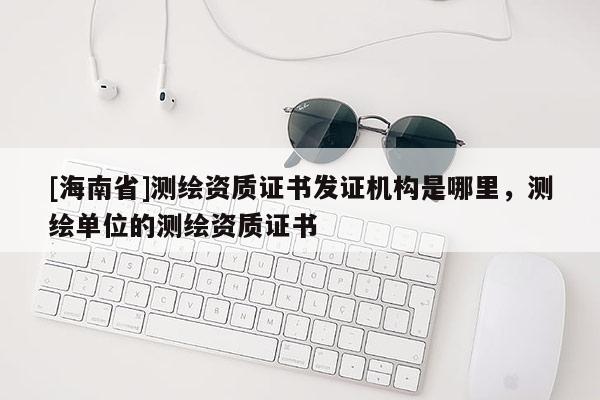 [海南省]測繪資質(zhì)證書發(fā)證機構(gòu)是哪里，測繪單位的測繪資質(zhì)證書