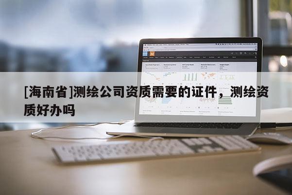 [海南省]測繪公司資質(zhì)需要的證件，測繪資質(zhì)好辦嗎