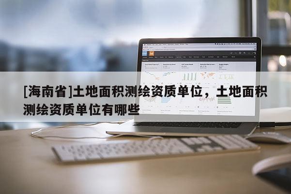 [海南省]土地面積測(cè)繪資質(zhì)單位，土地面積測(cè)繪資質(zhì)單位有哪些