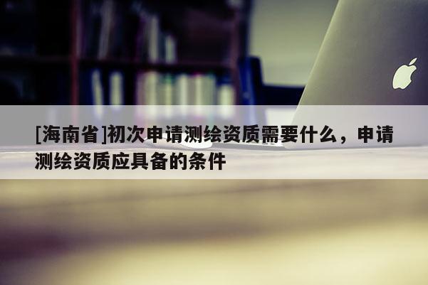[海南省]初次申請(qǐng)測(cè)繪資質(zhì)需要什么，申請(qǐng)測(cè)繪資質(zhì)應(yīng)具備的條件