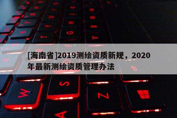 [海南省]2019測繪資質(zhì)新規(guī)，2020年最新測繪資質(zhì)管理辦法