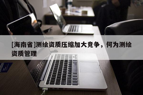 [海南省]測繪資質(zhì)壓縮加大競爭，何為測繪資質(zhì)管理