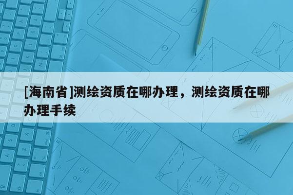 [海南省]測繪資質(zhì)在哪辦理，測繪資質(zhì)在哪辦理手續(xù)