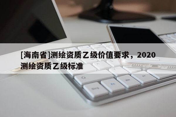 [海南省]測繪資質(zhì)乙級價值要求，2020測繪資質(zhì)乙級標(biāo)準(zhǔn)