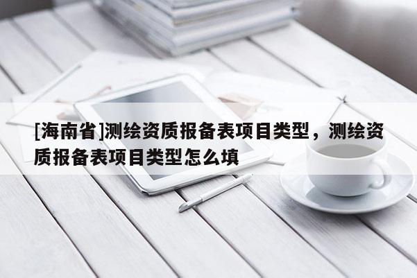 [海南省]測繪資質(zhì)報備表項目類型，測繪資質(zhì)報備表項目類型怎么填