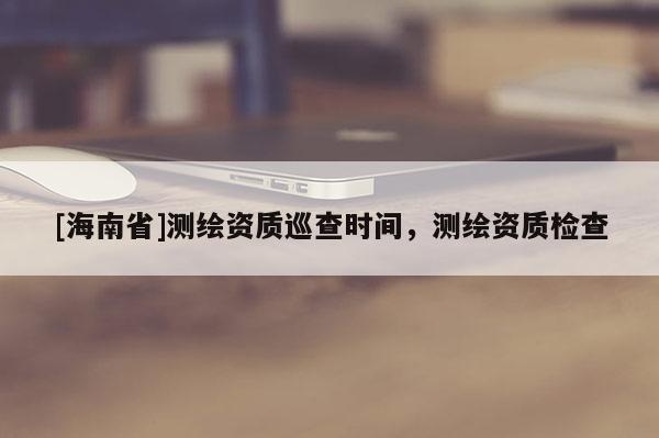 [海南省]測(cè)繪資質(zhì)巡查時(shí)間，測(cè)繪資質(zhì)檢查
