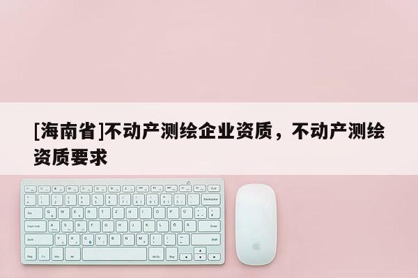 [海南省]不動(dòng)產(chǎn)測(cè)繪企業(yè)資質(zhì)，不動(dòng)產(chǎn)測(cè)繪資質(zhì)要求