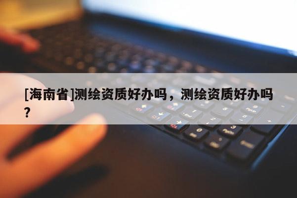 [海南省]測繪資質(zhì)好辦嗎，測繪資質(zhì)好辦嗎?
