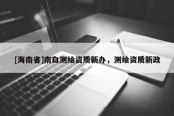 [海南省]南白測繪資質(zhì)新辦，測繪資質(zhì)新政