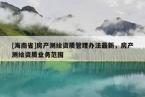 [海南省]房產(chǎn)測繪資質(zhì)管理辦法最新，房產(chǎn)測繪資質(zhì)業(yè)務(wù)范圍