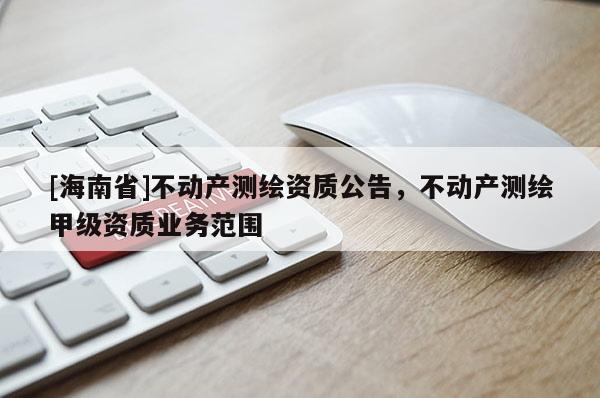 [海南省]不動產(chǎn)測繪資質(zhì)公告，不動產(chǎn)測繪甲級資質(zhì)業(yè)務(wù)范圍