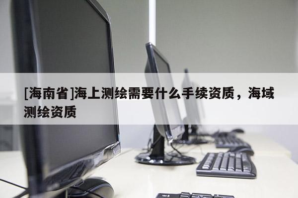 [海南省]海上測繪需要什么手續(xù)資質(zhì)，海域測繪資質(zhì)
