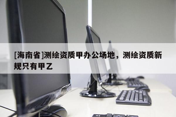 [海南省]測(cè)繪資質(zhì)甲辦公場(chǎng)地，測(cè)繪資質(zhì)新規(guī)只有甲乙