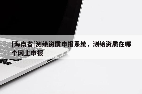 [海南省]測繪資質(zhì)申報系統(tǒng)，測繪資質(zhì)在哪個網(wǎng)上申報