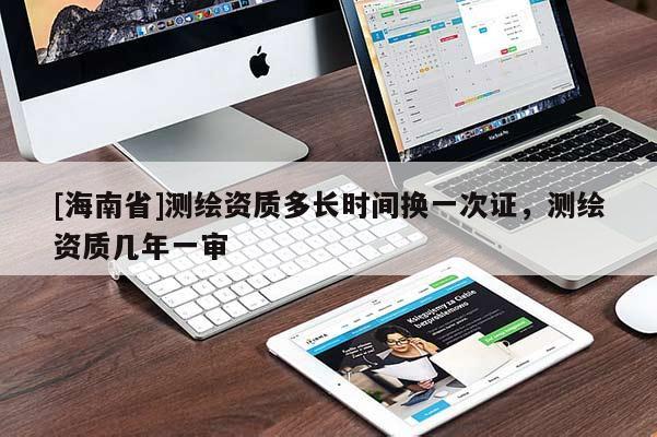 [海南省]測繪資質(zhì)多長時間換一次證，測繪資質(zhì)幾年一審