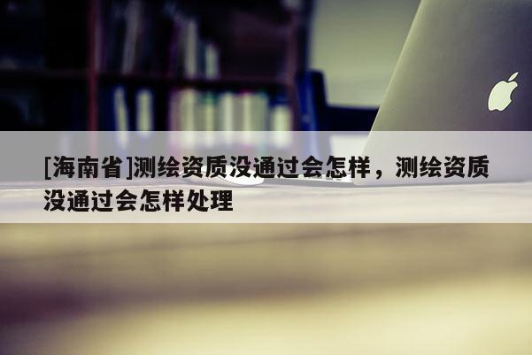 [海南省]測(cè)繪資質(zhì)沒(méi)通過(guò)會(huì)怎樣，測(cè)繪資質(zhì)沒(méi)通過(guò)會(huì)怎樣處理