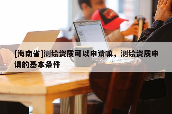 [海南省]測繪資質(zhì)可以申請嘛，測繪資質(zhì)申請的基本條件