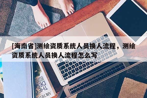 [海南省]測(cè)繪資質(zhì)系統(tǒng)人員換人流程，測(cè)繪資質(zhì)系統(tǒng)人員換人流程怎么寫