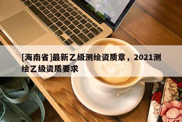[海南省]最新乙級測繪資質(zhì)章，2021測繪乙級資質(zhì)要求