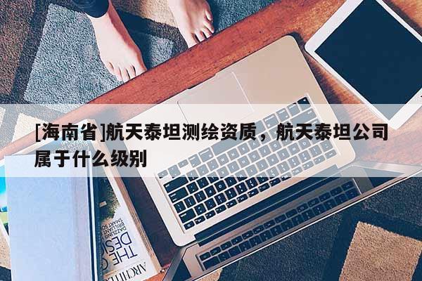 [海南省]航天泰坦測繪資質(zhì)，航天泰坦公司屬于什么級別