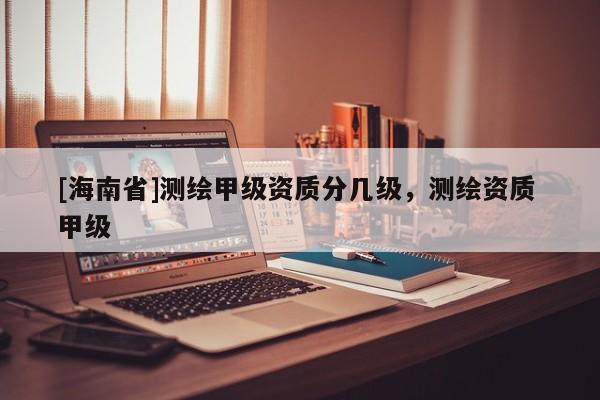 [海南省]測繪甲級資質(zhì)分幾級，測繪資質(zhì) 甲級