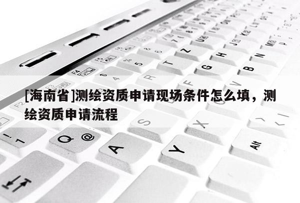 [海南省]測繪資質(zhì)申請現(xiàn)場條件怎么填，測繪資質(zhì)申請流程