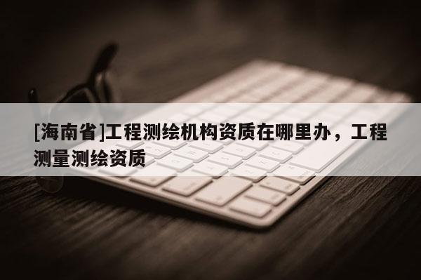 [海南省]工程測繪機構(gòu)資質(zhì)在哪里辦，工程測量測繪資質(zhì)