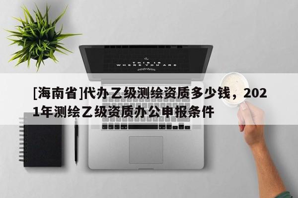 [海南省]代辦乙級(jí)測(cè)繪資質(zhì)多少錢，2021年測(cè)繪乙級(jí)資質(zhì)辦公申報(bào)條件