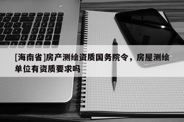 [海南省]房產(chǎn)測(cè)繪資質(zhì)國務(wù)院令，房屋測(cè)繪單位有資質(zhì)要求嗎