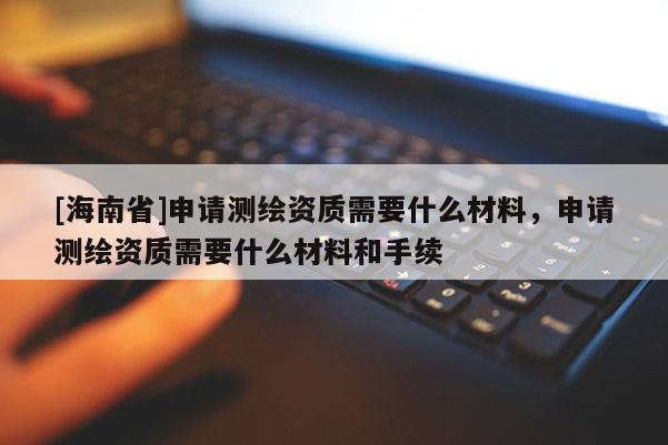 [海南省]申請(qǐng)測(cè)繪資質(zhì)需要什么材料，申請(qǐng)測(cè)繪資質(zhì)需要什么材料和手續(xù)