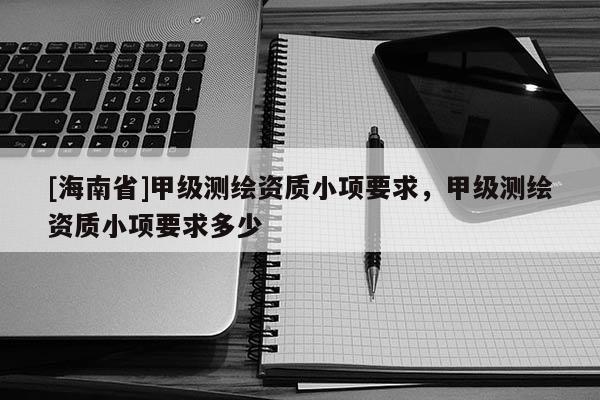 [海南省]甲級(jí)測(cè)繪資質(zhì)小項(xiàng)要求，甲級(jí)測(cè)繪資質(zhì)小項(xiàng)要求多少