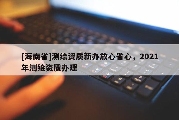 [海南省]測繪資質(zhì)新辦放心省心，2021年測繪資質(zhì)辦理