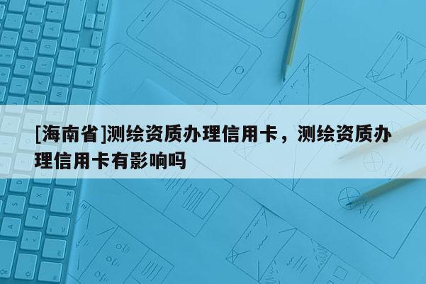 [海南省]測(cè)繪資質(zhì)辦理信用卡，測(cè)繪資質(zhì)辦理信用卡有影響嗎