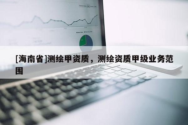 [海南省]測(cè)繪甲資質(zhì)，測(cè)繪資質(zhì)甲級(jí)業(yè)務(wù)范圍