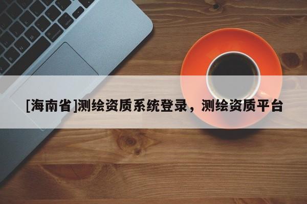 [海南省]測(cè)繪資質(zhì)系統(tǒng)登錄，測(cè)繪資質(zhì)平臺(tái)