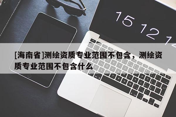 [海南省]測(cè)繪資質(zhì)專業(yè)范圍不包含，測(cè)繪資質(zhì)專業(yè)范圍不包含什么