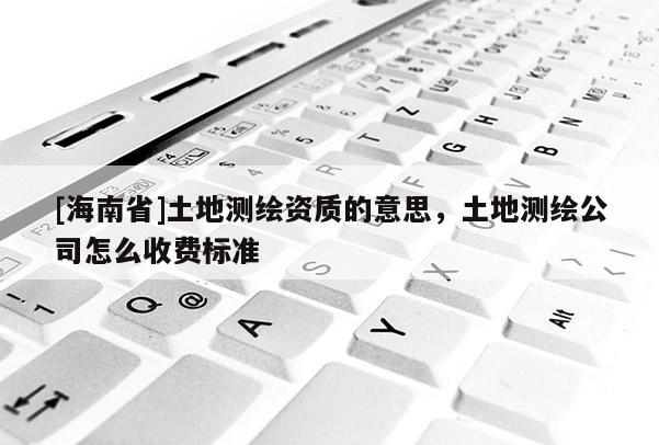 [海南省]土地測(cè)繪資質(zhì)的意思，土地測(cè)繪公司怎么收費(fèi)標(biāo)準(zhǔn)