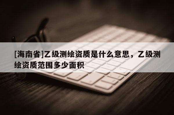 [海南省]乙級測繪資質(zhì)是什么意思，乙級測繪資質(zhì)范圍多少面積