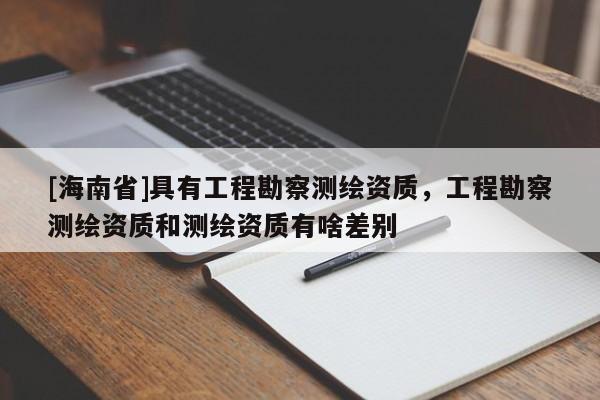 [海南省]具有工程勘察測繪資質(zhì)，工程勘察測繪資質(zhì)和測繪資質(zhì)有啥差別