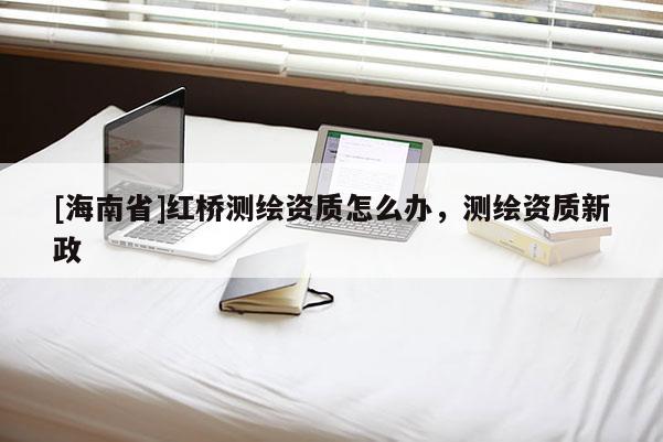 [海南省]紅橋測(cè)繪資質(zhì)怎么辦，測(cè)繪資質(zhì)新政