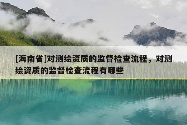 [海南省]對(duì)測(cè)繪資質(zhì)的監(jiān)督檢查流程，對(duì)測(cè)繪資質(zhì)的監(jiān)督檢查流程有哪些