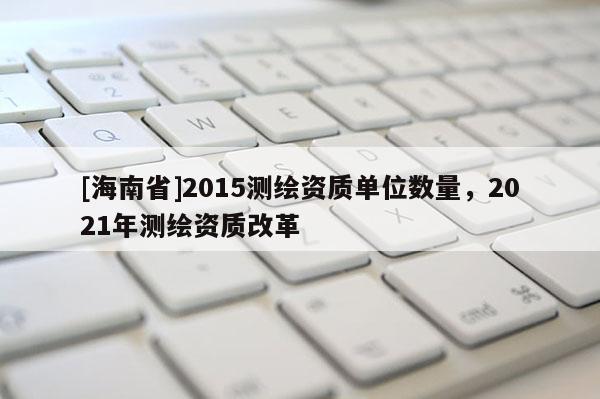 [海南省]2015測(cè)繪資質(zhì)單位數(shù)量，2021年測(cè)繪資質(zhì)改革