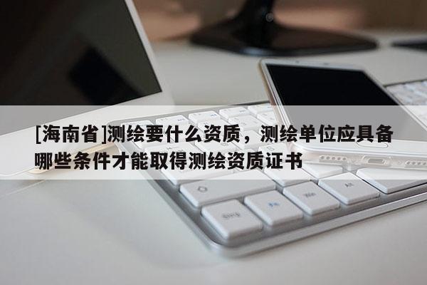 [海南省]測繪要什么資質(zhì)，測繪單位應具備哪些條件才能取得測繪資質(zhì)證書