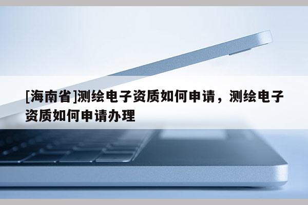 [海南省]測(cè)繪電子資質(zhì)如何申請(qǐng)，測(cè)繪電子資質(zhì)如何申請(qǐng)辦理