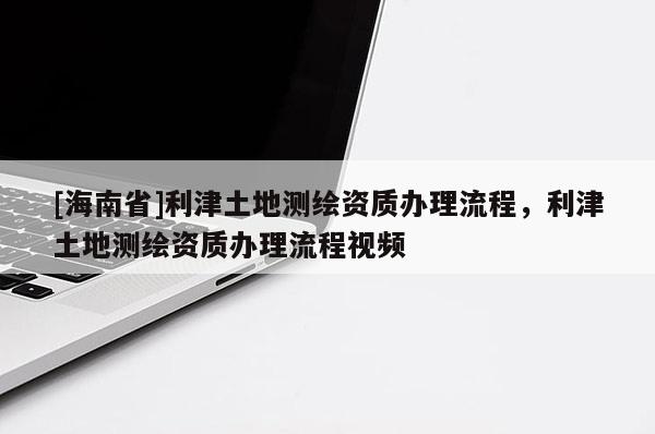 [海南省]利津土地測繪資質(zhì)辦理流程，利津土地測繪資質(zhì)辦理流程視頻