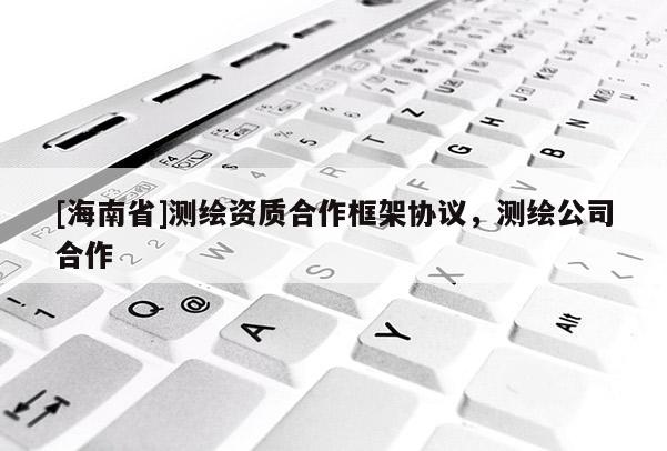 [海南省]測(cè)繪資質(zhì)合作框架協(xié)議，測(cè)繪公司合作
