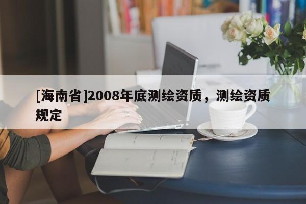 [海南省]2008年底測(cè)繪資質(zhì)，測(cè)繪資質(zhì)規(guī)定