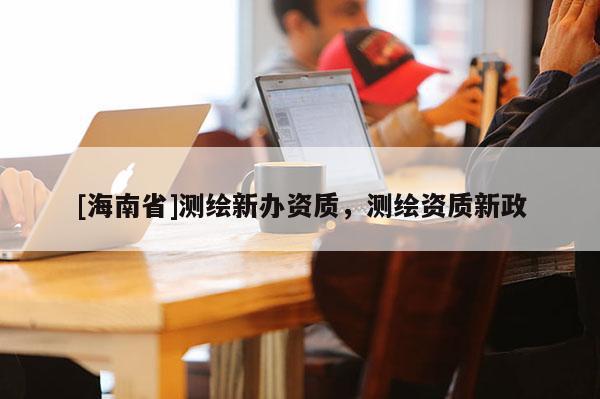 [海南省]測繪新辦資質(zhì)，測繪資質(zhì)新政