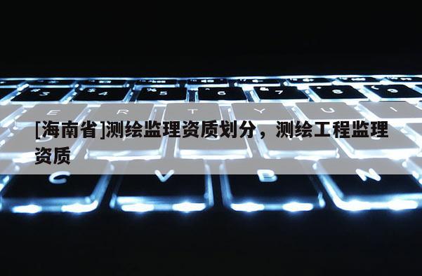 [海南省]測繪監(jiān)理資質(zhì)劃分，測繪工程監(jiān)理資質(zhì)