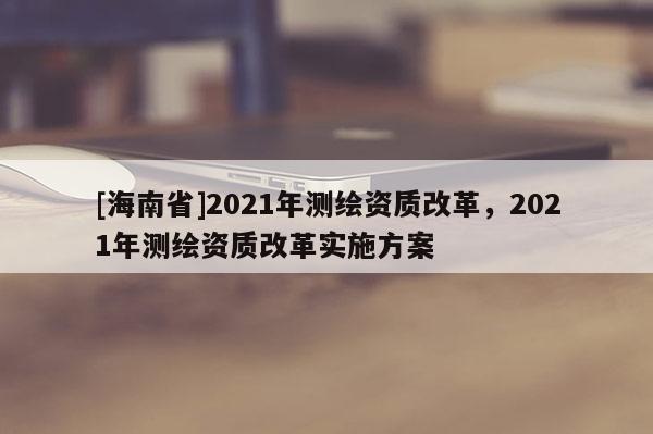 [海南省]2021年測繪資質(zhì)改革，2021年測繪資質(zhì)改革實施方案
